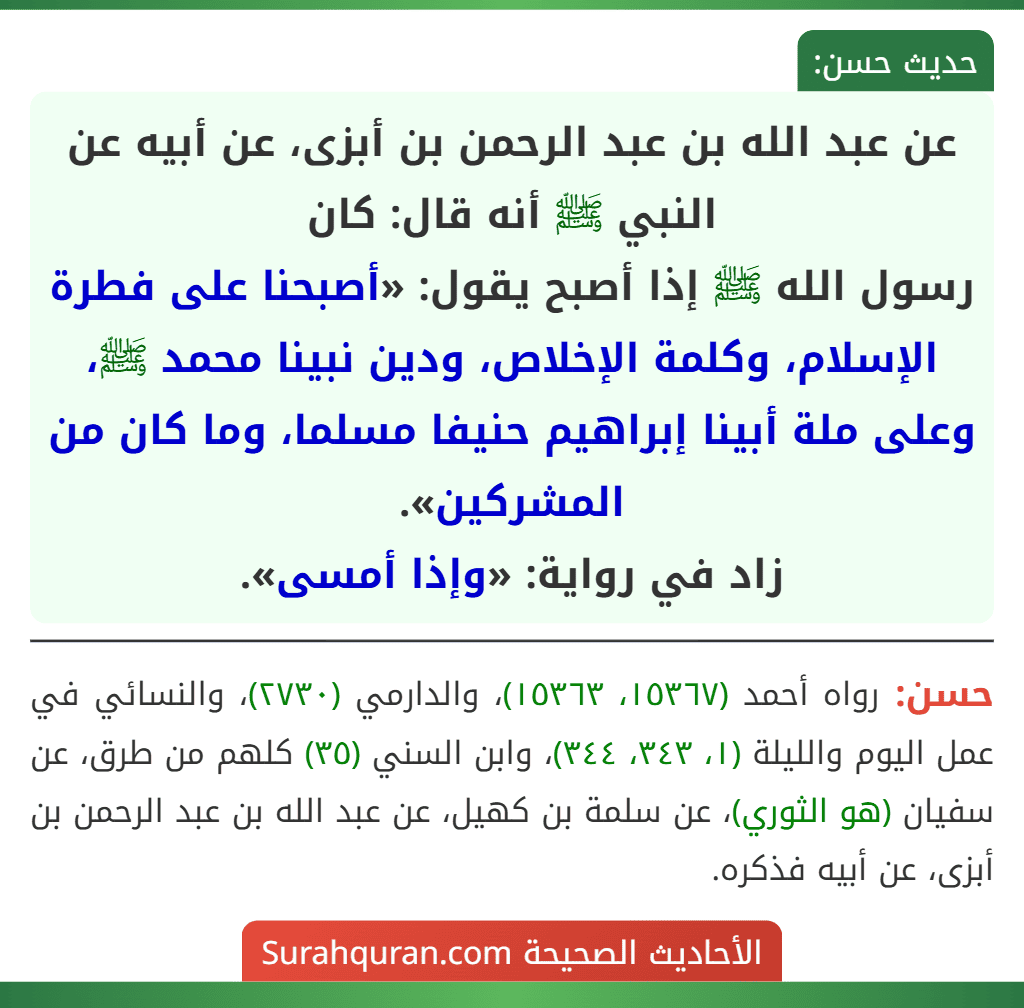 عن عبد الله بن عبد الرحمن بن أبزى، عن أبيه عن النبي ﷺ أنه قال: كان
رسول الله ﷺ إذا أصبح يقول: «أصبحنا على فطرة الإسلام، وكلمة الإخلاص، ودين نبينا محمد ﷺ، وعلى ملة أبينا إبراهيم حنيفا مسلما، وما كان من المشركين».
زاد في رواية: «وإذا أمسى». عن عبد الله بن عبد الرحمن بن أبزى، عن أبيه عن النبي ﷺ أنه قال: كان
رسول الله ﷺ إذا أصبح يقول: «أصبحنا على فطرة الإسلام، وكلمة الإخلاص، ودين نبينا محمد ﷺ، وعلى ملة أبينا إبراهيم حنيفا مسلما، وما كان من المشركين».
زاد في رواية: «وإذا أمسى».