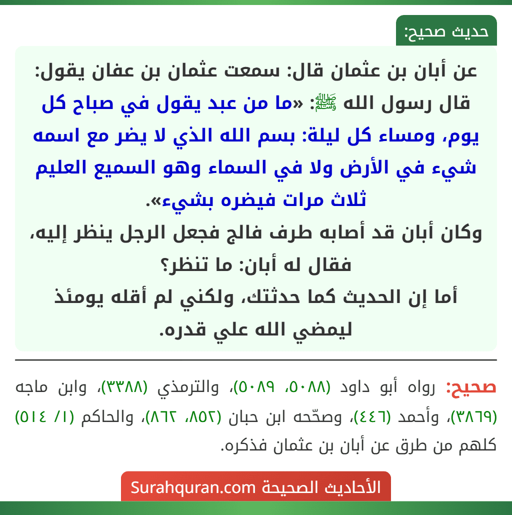 عن أبان بن عثمان قال: سمعت عثمان بن عفان يقول: قال رسول الله ﷺ: «ما من عبد يقول في صباح كل يوم، ومساء كل ليلة: بسم الله الذي لا يضر مع اسمه شيء في الأرض ولا في السماء وهو السميع العليم ثلاث مرات فيضره بشيء».
وكان أبان قد أصابه طرف فالج فجعل الرجل ينظر إليه، فقال له أبان: ما تنظر؟
أما إن الحديث كما حدثتك، ولكني لم أقله يومئذ ليمضي الله علي قدره. عن أبان بن عثمان قال: سمعت عثمان بن عفان يقول: قال رسول الله ﷺ: «ما من عبد يقول في صباح كل يوم، ومساء كل ليلة: بسم الله الذي لا يضر مع اسمه شيء في الأرض ولا في السماء وهو السميع العليم ثلاث مرات فيضره بشيء».
وكان أبان قد أصابه طرف فالج فجعل الرجل ينظر إليه، فقال له أبان: ما تنظر؟
أما إن الحديث كما حدثتك، ولكني لم أقله يومئذ ليمضي الله علي قدره.