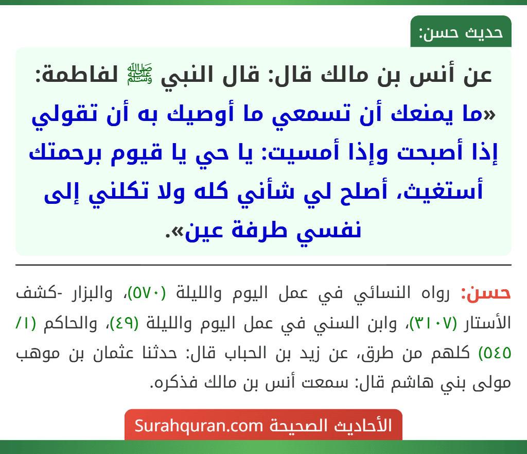 عن أنس بن مالك قال: قال النبي ﷺ لفاطمة: «ما يمنعك أن تسمعي ما أوصيك به أن تقولي إذا أصبحت وإذا أمسيت: يا حي يا قيوم برحمتك أستغيث، أصلح لي شأني كله ولا تكلني إلى نفسي طرفة عين».
