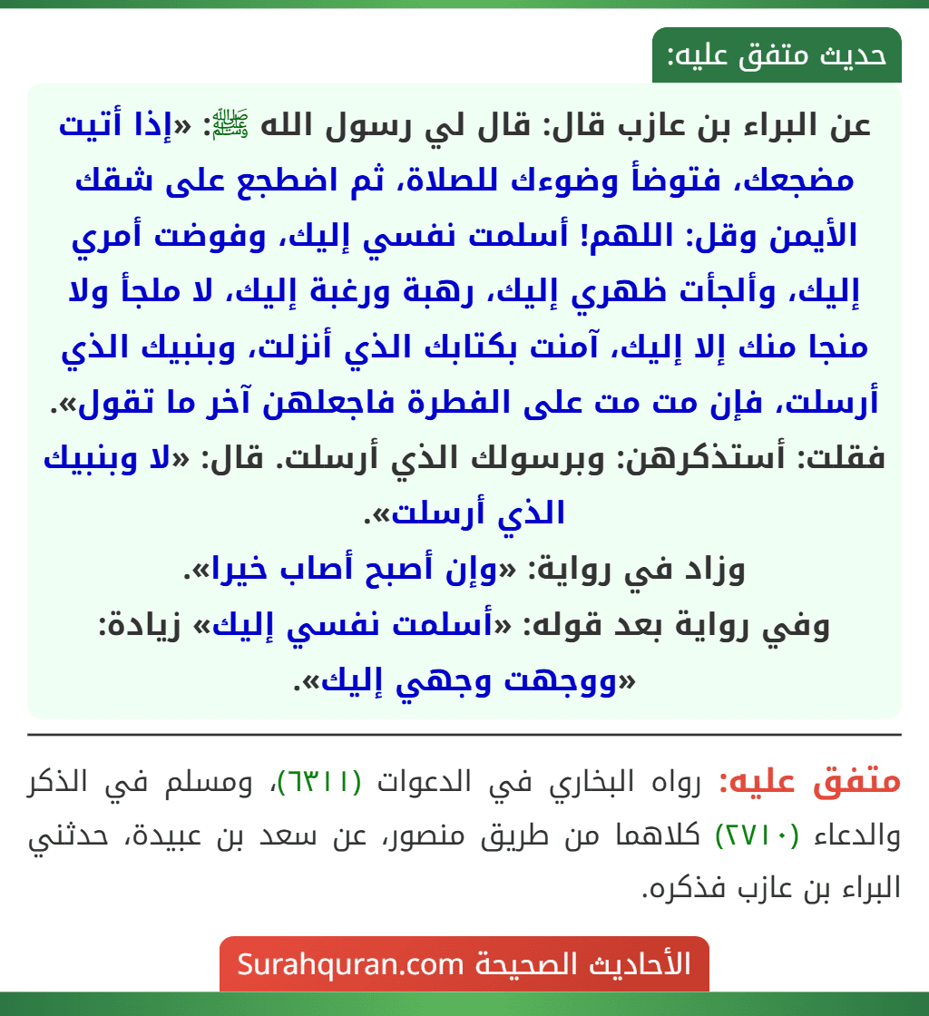 عن البراء بن عازب قال: قال لي رسول الله ﷺ: «إذا أتيت مضجعك، فتوضأ وضوءك للصلاة، ثم اضطجع على شقك الأيمن وقل: اللهم! أسلمت نفسي إليك، وفوضت أمري إليك، وألجأت ظهري إليك، رهبة ورغبة إليك، لا ملجأ ولا منجا منك إلا إليك، آمنت بكتابك الذي أنزلت، وبنبيك الذي أرسلت، فإن مت مت على الفطرة فاجعلهن آخر ما تقول».
فقلت: أستذكرهن: وبرسولك الذي أرسلت. قال: «لا وبنبيك الذي أرسلت».
وزاد في رواية: «وإن أصبح أصاب خيرا».
وفي رواية بعد قوله: «أسلمت نفسي إليك» زيادة: «ووجهت وجهي إليك».