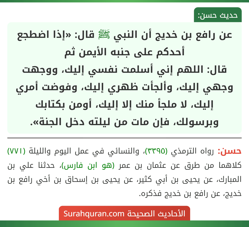 عن رافع بن خديج أن النبي ﷺ قال: «إذا اضطجع أحدكم على جنبه الأيمن ثم
قال: اللهم إني أسلمت نفسي إليك، ووجهت وجهي إليك، وألجأت ظهري إليك، وفوضت أمري إليك، لا ملجأ منك إلا إليك، أومن بكتابك وبرسولك، فإن مات من ليلته دخل الجنة».