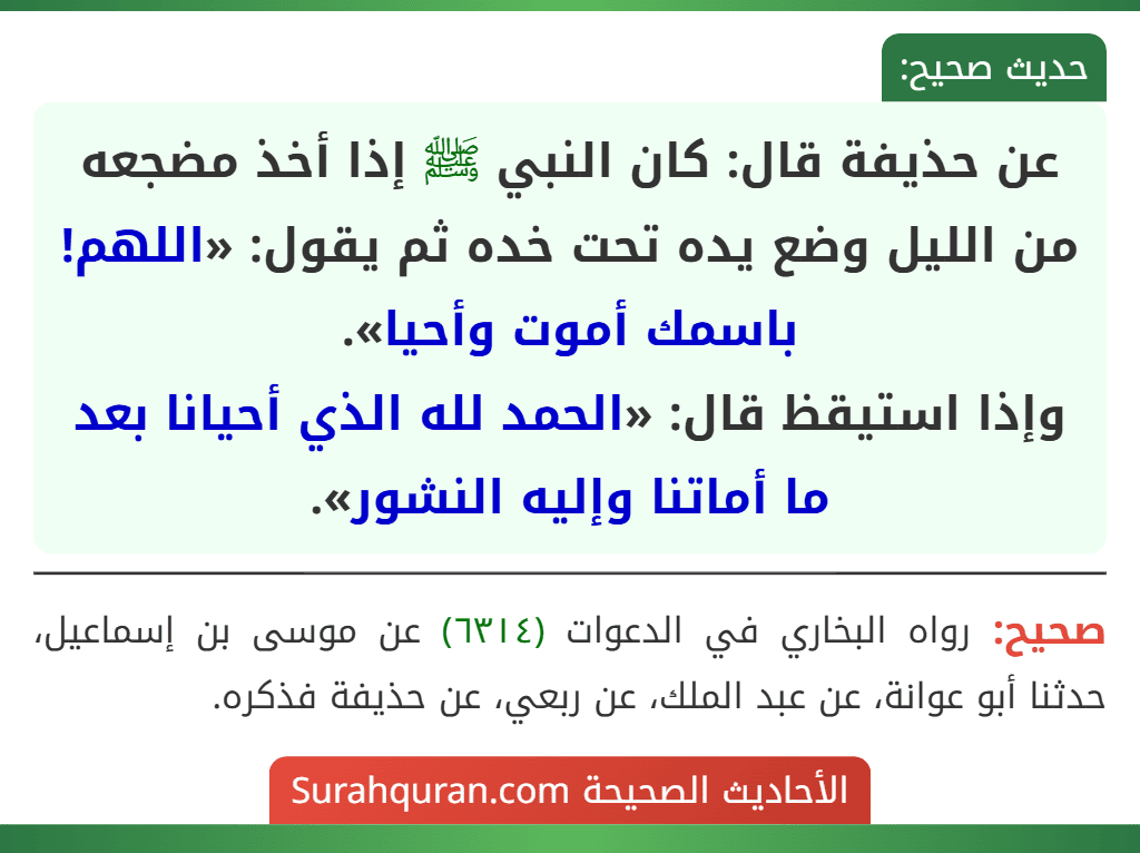 عن حذيفة قال: كان النبي ﷺ إذا أخذ مضجعه من الليل وضع يده تحت خده ثم يقول: «اللهم! باسمك أموت وأحيا».
وإذا استيقظ قال: «الحمد لله الذي أحيانا بعد ما أماتنا وإليه النشور».