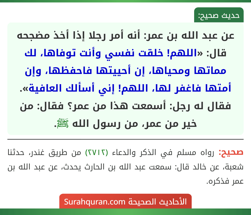 عن عبد الله بن عمر: أنه أمر رجلا إذا أخذ مضجحه قال: «اللهم! خلقت نفسي وأنت توفاها، لك مماتها ومحياها، إن أحييتها فاحفظها، وإن أمتها فاغفر لها، اللهم! إني أسألك العافية».
فقال له رجل: أسمعت هذا من عمر؟ فقال: من خير من عمر، من رسول الله ﷺ.