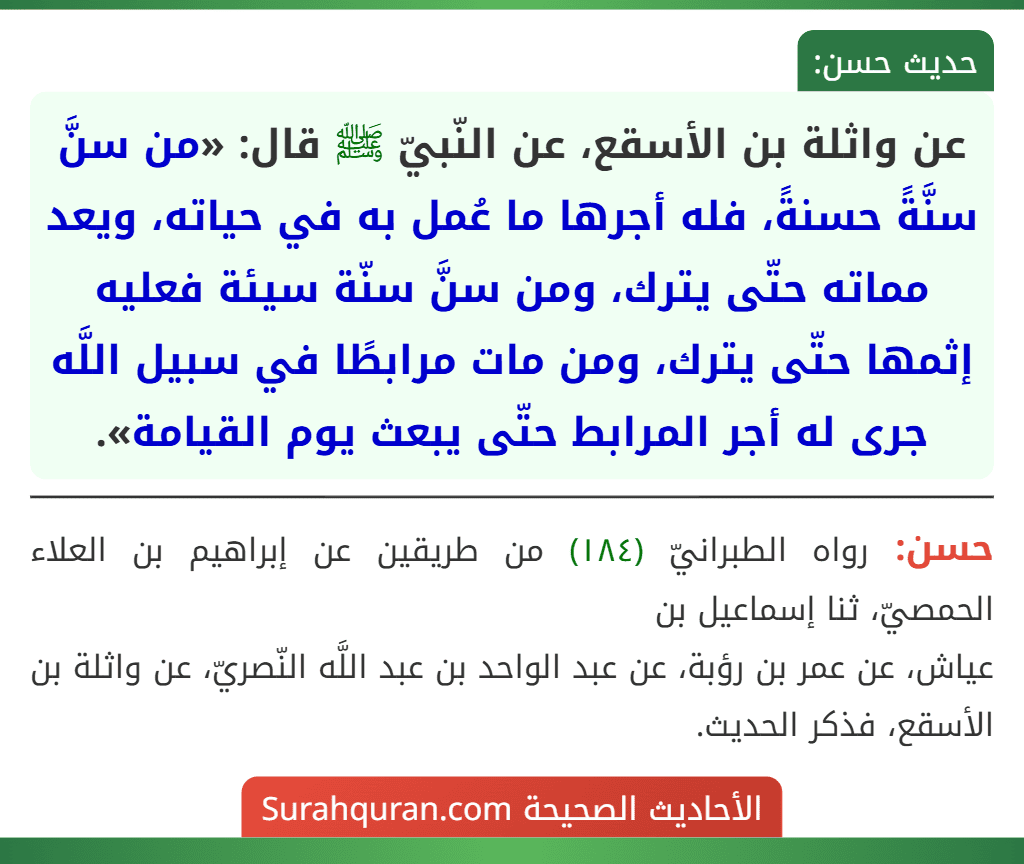 عن واثلة بن الأسقع، عن النّبيّ ﷺ قال: «من سنَّ سنَّةً حسنةً، فله أجرها ما عُمل به في حياته، ويعد مماته حتّى يترك، ومن سنَّ سنّة سيئة فعليه إثمها حتّى يترك، ومن مات مرابطًا في سبيل اللَّه جرى له أجر المرابط حتّى يبعث يوم القيامة».