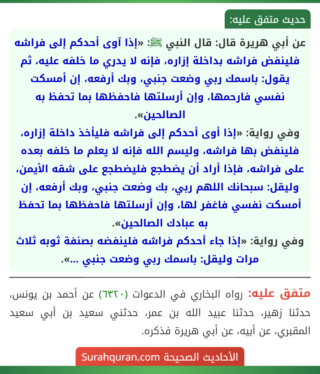 عن أبي هريرة قال: قال النبي ﷺ: «إذا آوى أحدكم إلى فراشه فلينفض فراشه بداخلة إزاره، فإنه لا يدري ما خلفه عليه، ثم يقول: باسمك ربي وضعت جنبي، وبك أرفعه، إن أمسكت نفسي فارحمها، وإن أرسلتها فاحفظها بما تحفظ به الصالحين».
وفي رواية: «إذا أوى أحدكم إلى فراشه فليأخذ داخلة إزاره، فلينفض بها فراشه، وليسم الله فإنه لا يعلم ما خلفه بعده على فراشه، فإذا أراد أن يضطجع فليضطجع على شقه الأيمن، وليقل: سبحانك اللهم ربي، بك وضعت جنبي، وبك أرفعه، إن أمسكت نفسي فاغفر لها، وإن أرسلتها فاحفظها بما تحفظ به عبادك الصالحين».
وفي رواية: «إذا جاء أحدكم فراشه فلينفضه بصنفة ثوبه ثلاث مرات وليقل: باسمك ربي وضعت جنبي ...».