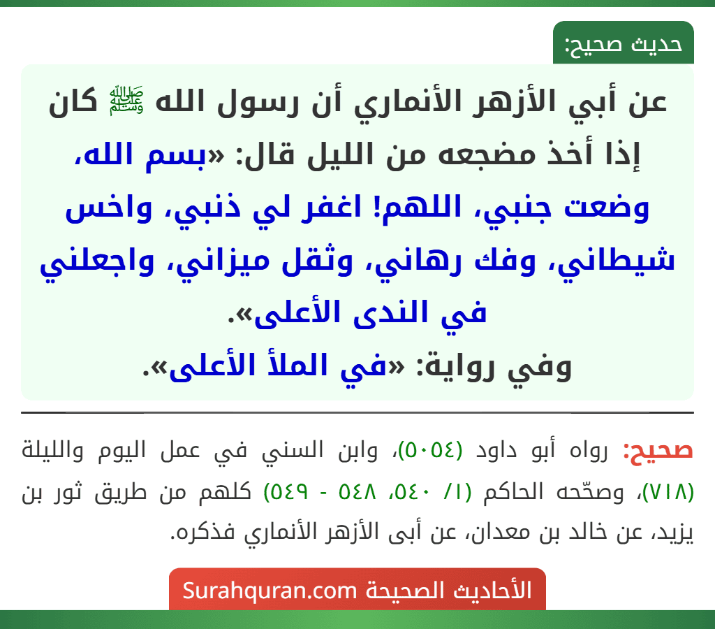 عن أبي الأزهر الأنماري أن رسول الله ﷺ كان إذا أخذ مضجعه من الليل قال: «بسم الله، وضعت جنبي، اللهم! اغفر لي ذنبي، واخس شيطاني، وفك رهاني، وثقل ميزاني، واجعلني في الندى الأعلى».
وفي رواية: «في الملأ الأعلى».
