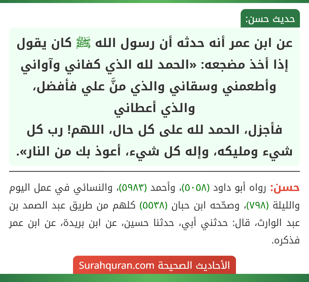 عن ابن عمر أنه حدثه أن رسول الله ﷺ كان يقول إذا أخذ مضجعه: «الحمد لله الذي كفاني وآواني وأطعمني وسقاني والذي منَّ علي فأفضل، والذي أعطاني
فأجزل، الحمد لله على كل حال، اللهم! رب كل شيء ومليكه، وإله كل شيء، أعوذ بك من النار».