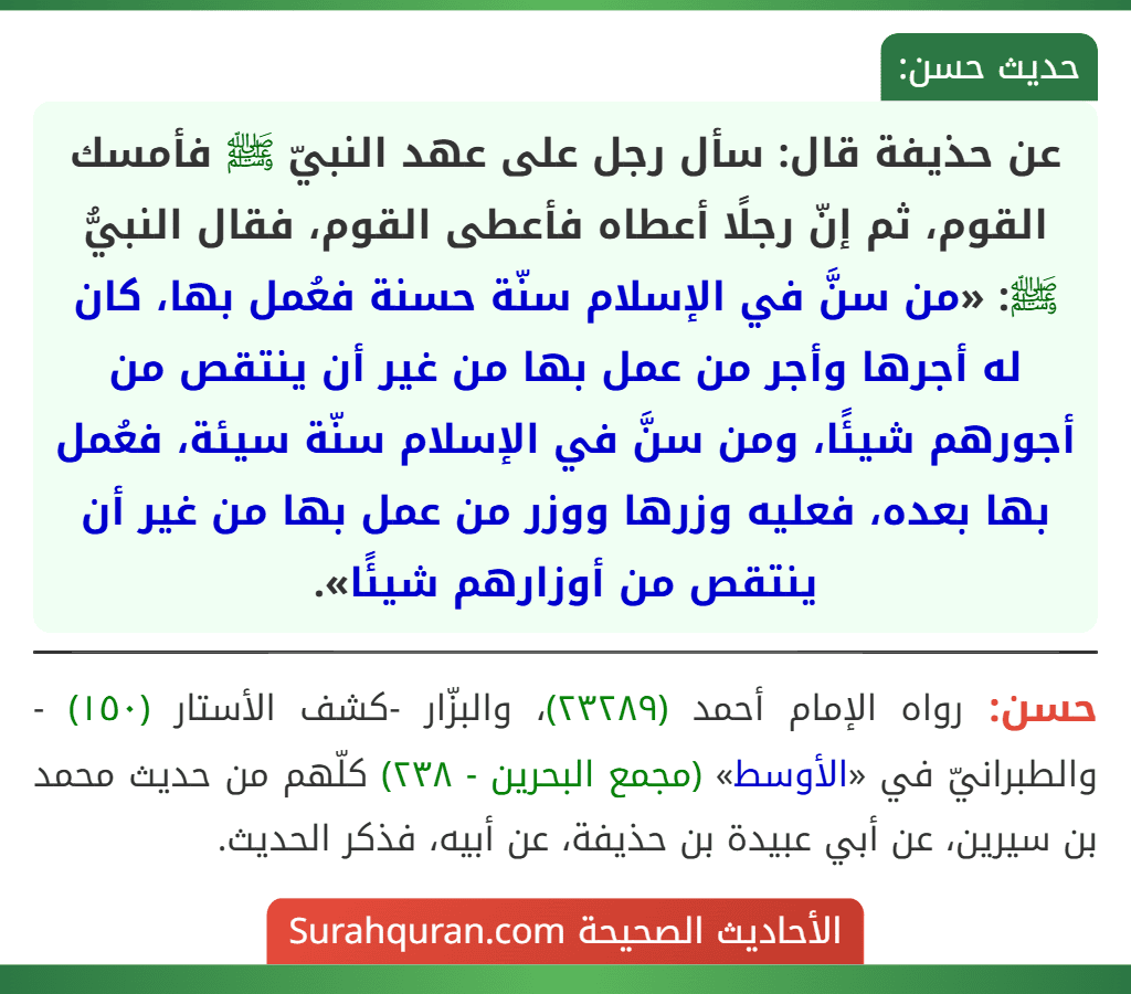 عن حذيفة قال: سأل رجل على عهد النبيّ ﷺ فأمسك القوم، ثم إنّ رجلًا أعطاه فأعطى القوم، فقال النبيُّ ﷺ: «من سنَّ في الإسلام سنّة حسنة فعُمل بها، كان له أجرها وأجر من عمل بها من غير أن ينتقص من أجورهم شيئًا، ومن سنَّ في الإسلام سنّة سيئة، فعُمل بها بعده، فعليه وزرها ووزر من عمل بها من غير أن ينتقص من أوزارهم شيئًا».