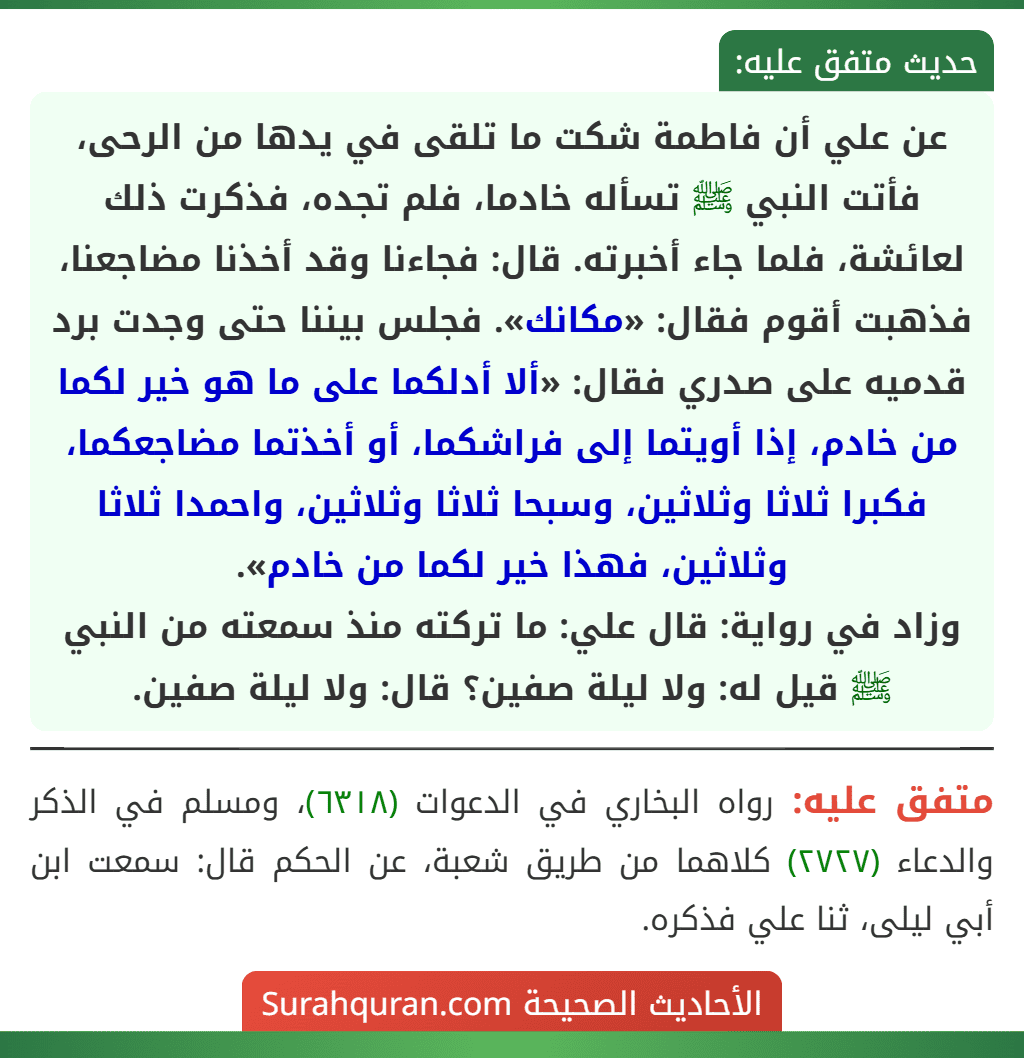 عن علي أن فاطمة شكت ما تلقى في يدها من الرحى، فأتت النبي ﷺ تسأله خادما، فلم تجده، فذكرت ذلك لعائشة، فلما جاء أخبرته. قال: فجاءنا وقد أخذنا مضاجعنا، فذهبت أقوم فقال: «مكانك». فجلس بيننا حتى وجدت برد قدميه على صدري فقال: «ألا أدلكما على ما هو خير لكما من خادم، إذا أويتما إلى فراشكما، أو أخذتما مضاجعكما، فكبرا ثلاثا وثلاثين، وسبحا ثلاثا وثلاثين، واحمدا ثلاثا وثلاثين، فهذا خير لكما من خادم».
وزاد في رواية: قال علي: ما تركته منذ سمعته من النبي ﷺ قيل له: ولا ليلة صفين؟ قال: ولا ليلة صفين.