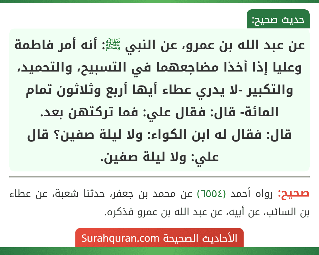 عن عبد الله بن عمرو، عن النبي ﷺ: أنه أمر فاطمة وعليا إذا أخذا مضاجعهما في التسبيح، والتحميد، والتكبير -لا يدري عطاء أيها أربع وثلاثون تمام المائة- قال: فقال علي: فما تركتهن بعد.
قال: فقال له ابن الكواء: ولا ليلة صفين؟ قال علي: ولا ليلة صفين.