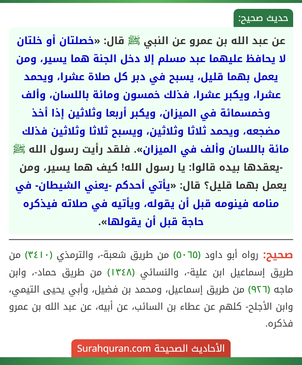 عن عبد الله بن عمرو عن النبي ﷺ قال: «خصلتان أو خلتان لا يحافظ عليهما عبد مسلم إلا دخل الجنة هما يسير، ومن يعمل بهما قليل، يسبح في دبر كل صلاة عشرا، ويحمد عشرا، ويكبر عشرا، فذلك خمسون ومائة باللسان، وألف وخمسمائة في الميزان، ويكبر أربعا وثلاثين إذا أخذ مضجعه، ويحمد ثلاثا وثلاثين، ويسبح ثلاثا وثلاثين فذلك مائة باللسان وألف في الميزان». فلقد رأيت رسول الله ﷺ -يعقدها بيده قالوا: يا رسول الله! كيف هما يسير، ومن يعمل بهما قليل؟ قال: «يأتي أحدكم -يعني الشيطان- في منامه فينومه قبل أن يقوله، ويأتيه في صلاته فيذكره حاجة قبل أن يقولها».