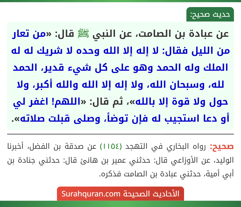 عن عبادة بن الصامت، عن النبي ﷺ قال: «من تعار من الليل فقال: لا إله إلا الله وحده لا شريك له له الملك وله الحمد وهو على كل شيء قدير، الحمد لله، وسبحان الله، ولا إله إلا الله والله أكبر، ولا حول ولا قوة إلا بالله»، ثم قال: «اللهم! اغفر لي أو دعا استجيب له فإن توضأ، وصلى قبلت صلاته».
