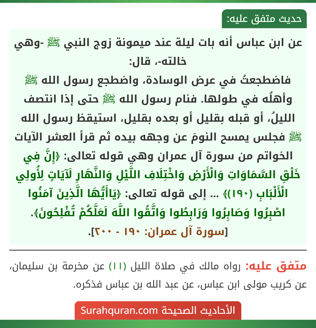 عن ابن عباس أنه بات ليلة عند ميمونة زوج النبي ﷺ -وهي خالته-، قال:
فاضطجعتُ في عرض الوسادة، واضطجع رسول الله ﷺ وأهلُه في طولها. فنام رسول الله ﷺ حتى إذا انتصف الليلُ، أو قبله بقليل أو بعده بقليل، استيقظ رسول الله ﷺ فجلس يمسح النومَ عن وجهه بيده ثم قرأ العشر الآيات الخواتم من سورة آل عمران وهي قوله تعالى: ﴿إِنَّ فِي خَلْقِ السَّمَاوَاتِ وَالْأَرْضِ وَاخْتِلَافِ اللَّيْلِ وَالنَّهَارِ لَآيَاتٍ لِأُولِي الْأَلْبَابِ (١٩٠)﴾ ... إلى قوله تعالى: ﴿يَاأَيُّهَا الَّذِينَ آمَنُوا اصْبِرُوا وَصَابِرُوا وَرَابِطُوا وَاتَّقُوا اللَّهَ لَعَلَّكُمْ تُفْلِحُونَ﴾. [سورة آل عمران: ١٩٠ - ٢٠٠].