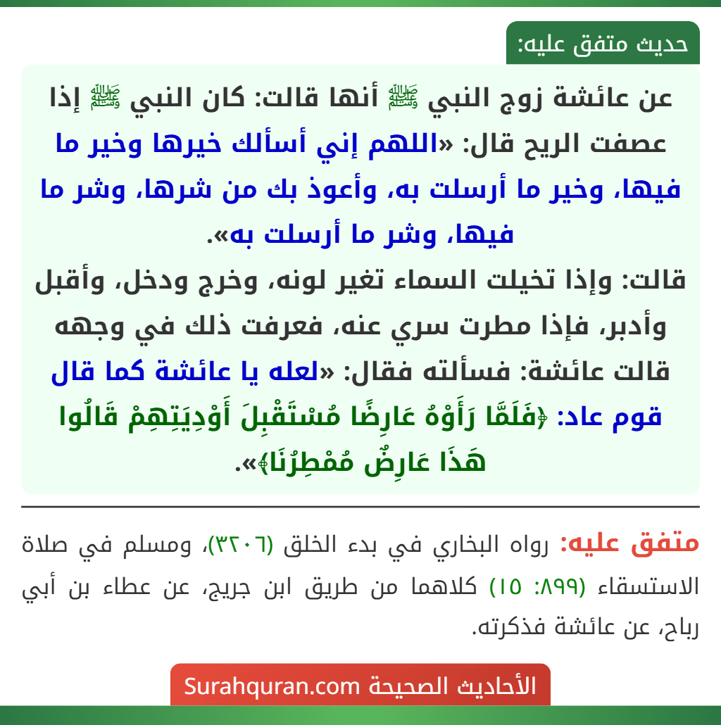عن عائشة زوج النبي ﷺ أنها قالت: كان النبي ﷺ إذا عصفت الريح قال: «اللهم إني أسألك خيرها وخير ما فيها، وخير ما أرسلت به، وأعوذ بك من شرها، وشر ما فيها، وشر ما أرسلت به».
قالت: وإذا تخيلت السماء تغير لونه، وخرج ودخل، وأقبل وأدبر، فإذا مطرت سري عنه، فعرفت ذلك في وجهه قالت عائشة: فسألته فقال: «لعله يا عائشة كما قال قوم عاد: ﴿فَلَمَّا رَأَوْهُ عَارِضًا مُسْتَقْبِلَ أَوْدِيَتِهِمْ قَالُوا هَذَا عَارِضٌ مُمْطِرُنَا﴾».
