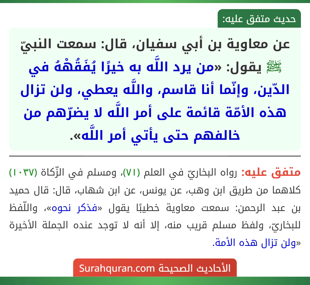عن معاوية بن أبي سفيان، قال: سمعت النبيّ ﷺ يقول: «من يرد اللَّه به خيرًا يُفَقُهْهُ في الدّين، وإنّما أنا قاسم، واللَّه يعطي، ولن تزال هذه الأمّة قائمة على أمر اللَّه لا يضرّهم من خالفهم حتى يأتي أمر اللَّه». عن معاوية بن أبي سفيان، قال: سمعت النبيّ ﷺ يقول: «من يرد اللَّه به خيرًا يُفَقُهْهُ في الدّين، وإنّما أنا قاسم، واللَّه يعطي، ولن تزال هذه الأمّة قائمة على أمر اللَّه لا يضرّهم من خالفهم حتى يأتي أمر اللَّه».