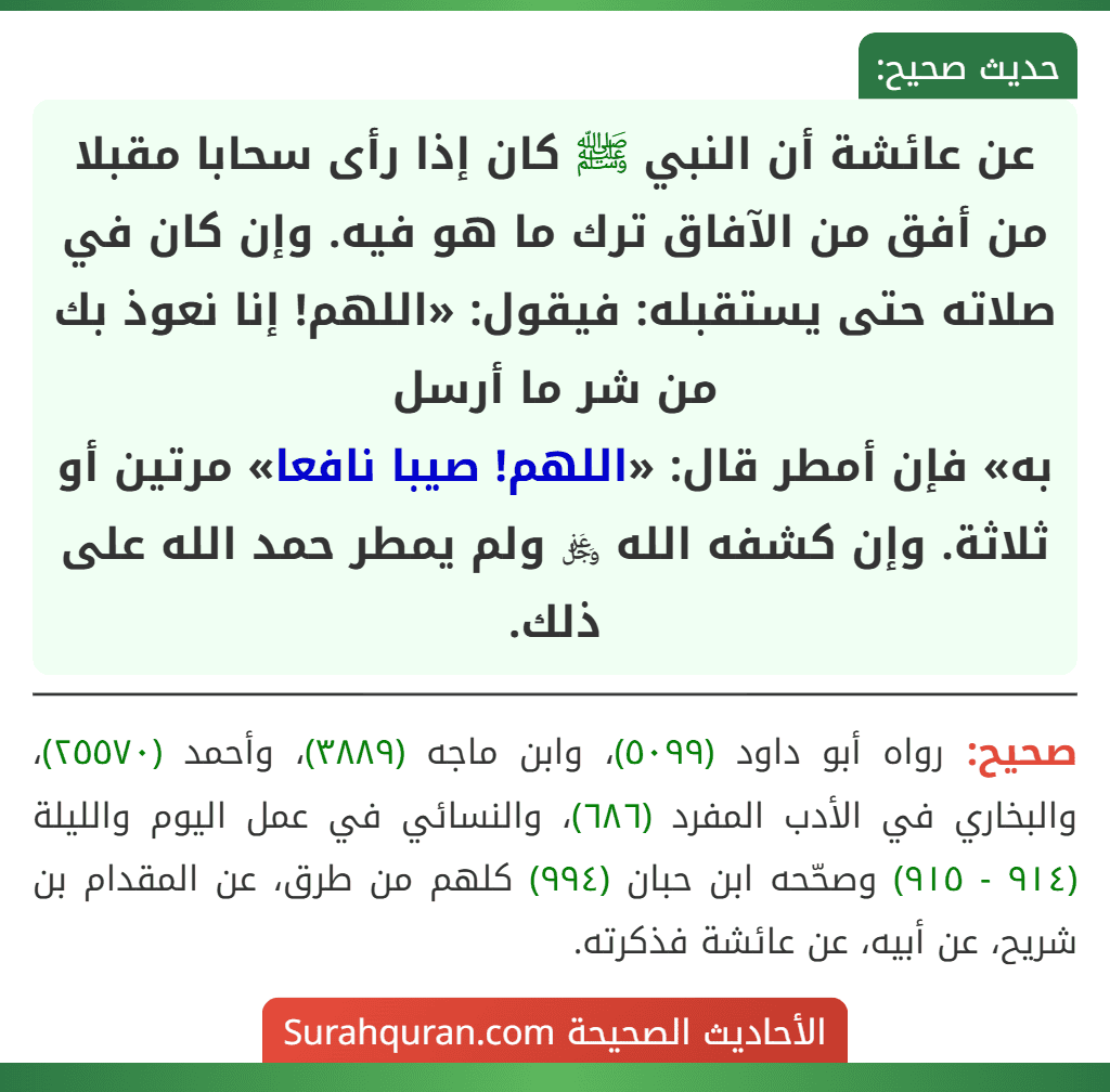 عن عائشة أن النبي ﷺ كان إذا رأى سحابا مقبلا من أفق من الآفاق ترك ما هو فيه. وإن كان في صلاته حتى يستقبله: فيقول: «اللهم! إنا نعوذ بك من شر ما أرسل
به» فإن أمطر قال: «اللهم! صيبا نافعا» مرتين أو ثلاثة. وإن كشفه الله ﷿ ولم يمطر حمد الله على ذلك.