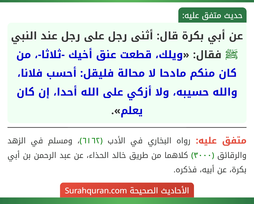عن أبي بكرة قال: أثنى رجل على رجل عند النبي ﷺ فقال: «ويلك، قطعت عنق أخيك -ثلاثا-، من كان منكم مادحا لا محالة فليقل: أحسب فلانا، والله حسيبه، ولا أزكي على الله أحدا، إن كان يعلم».