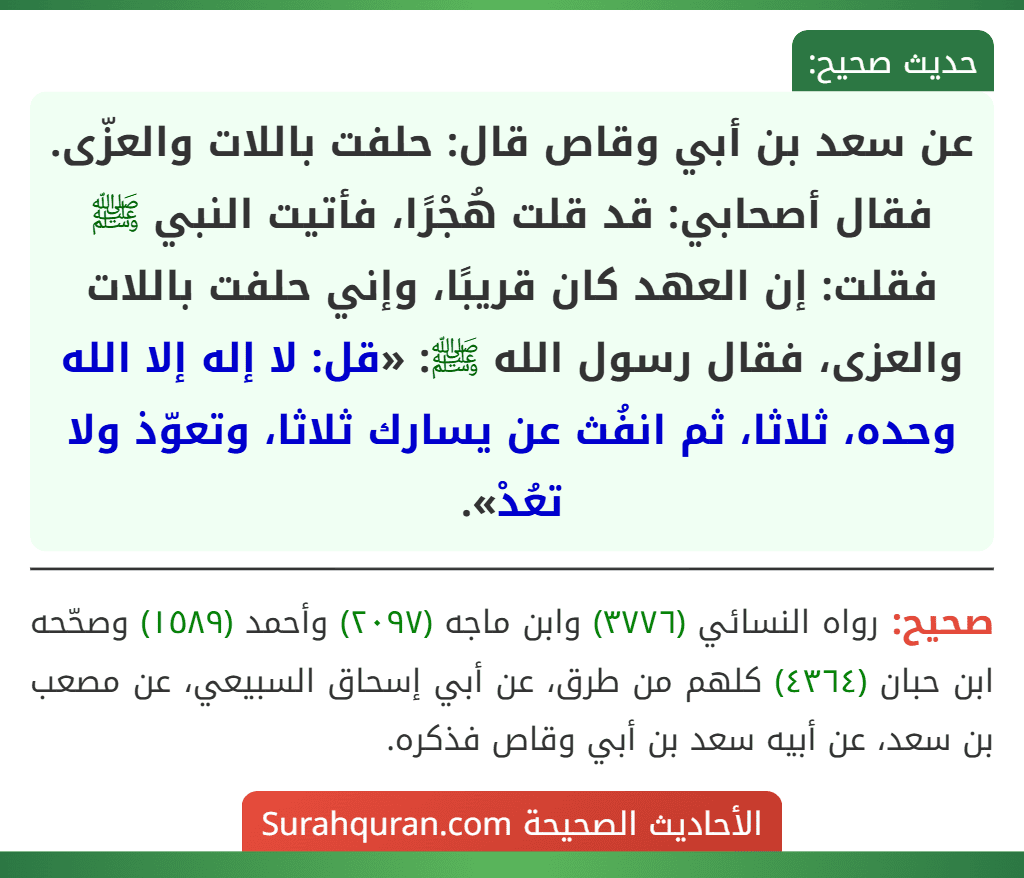 عن سعد بن أبي وقاص قال: حلفت باللات والعزّى. فقال أصحابي: قد قلت هُجْرًا، فأتيت النبي ﷺ فقلت: إن العهد كان قريبًا، وإني حلفت باللات والعزى، فقال رسول الله ﷺ: «قل: لا إله إلا الله وحده، ثلاثا، ثم انفُث عن يسارك ثلاثا، وتعوّذ ولا تعُدْ».