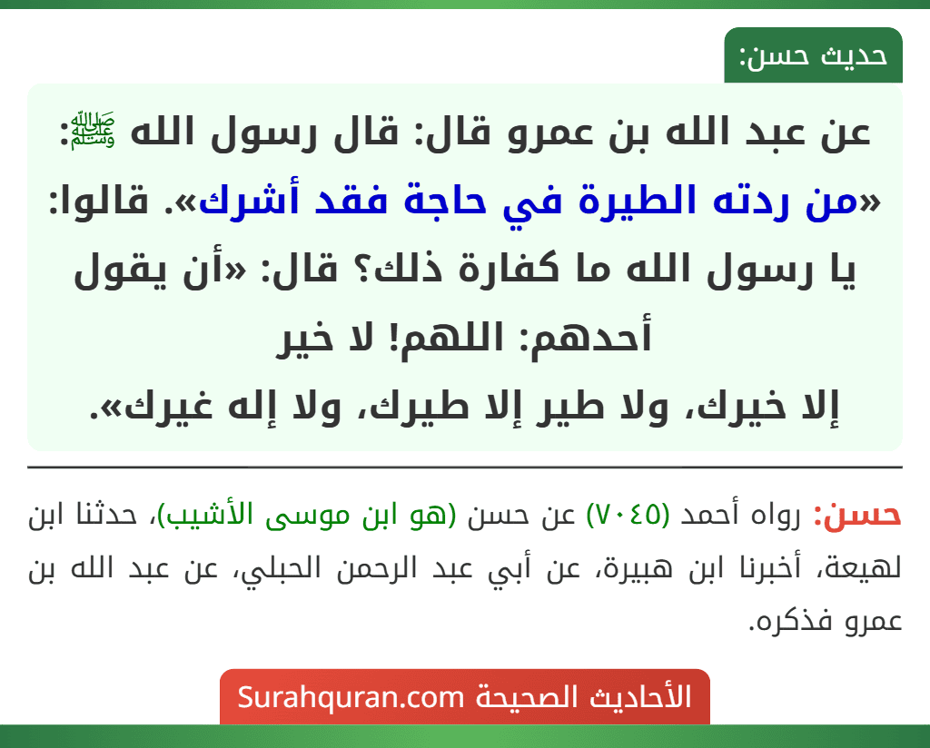 عن عبد الله بن عمرو قال: قال رسول الله ﷺ: «من ردته الطيرة في حاجة فقد أشرك». قالوا: يا رسول الله ما كفارة ذلك؟ قال: «أن يقول أحدهم: اللهم! لا خير
إلا خيرك، ولا طير إلا طيرك، ولا إله غيرك».