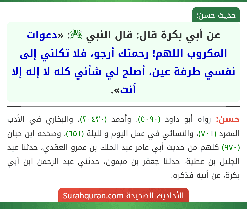 عن أبي بكرة قال: قال النبي ﷺ: «دعوات المكروب اللهم! رحمتك أرجو، فلا تكلني إلى نفسي طرفة عين، أصلح لي شأني كله لا إله إلا أنت».