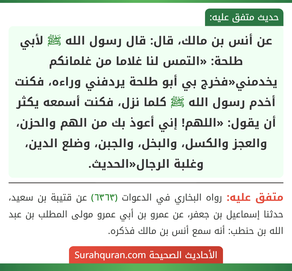عن أنس بن مالك، قال: قال رسول الله ﷺ لأبي طلحة: «التمس لنا غلاما من غلمانكم يخدمني» فخرج بي أبو طلحة يردفني وراءه، فكنت أخدم رسول الله ﷺ كلما نزل، فكنت أسمعه يكثر أن يقول: «اللهم! إني أعوذ بك من الهم والحزن، والعجز والكسل، والبخل، والجبن، وضلع الدين، وغلبة الرجال» الحديث.