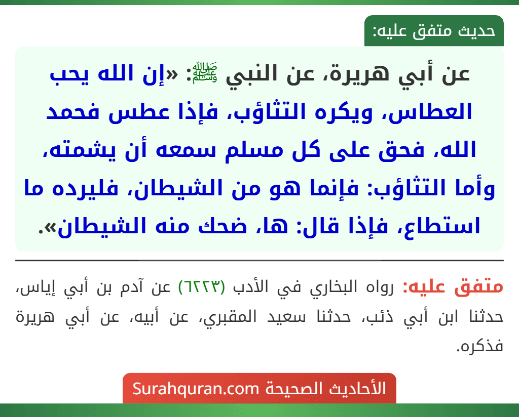 عن أبي هريرة، عن النبي ﷺ: «إن الله يحب العطاس، ويكره التثاؤب، فإذا عطس فحمد الله، فحق على كل مسلم سمعه أن يشمته، وأما التثاؤب: فإنما هو من الشيطان، فليرده ما استطاع، فإذا قال: ها، ضحك منه الشيطان».
