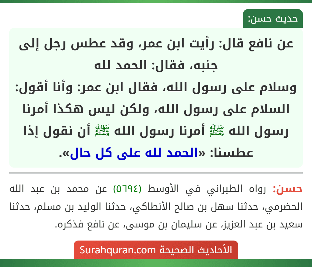 عن نافع قال: رأيت ابن عمر، وقد عطس رجل إلى جنبه، فقال: الحمد لله
وسلام على رسول الله، فقال ابن عمر: وأنا أقول: السلام على رسول الله، ولكن ليس هكذا أمرنا رسول الله ﷺ أمرنا رسول الله ﷺ أن نقول إذا عطسنا: «الحمد لله على كل حال». عن نافع قال: رأيت ابن عمر، وقد عطس رجل إلى جنبه، فقال: الحمد لله
وسلام على رسول الله، فقال ابن عمر: وأنا أقول: السلام على رسول الله، ولكن ليس هكذا أمرنا رسول الله ﷺ أمرنا رسول الله ﷺ أن نقول إذا عطسنا: «الحمد لله على كل حال».