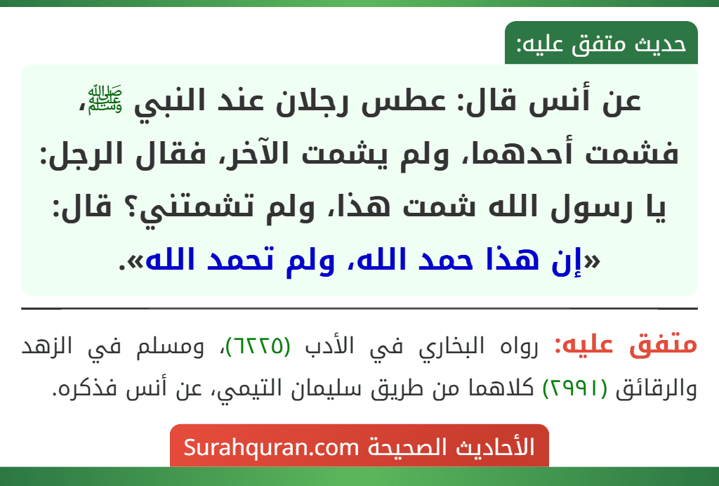 عن أنس قال: عطس رجلان عند النبي ﷺ، فشمت أحدهما، ولم يشمت الآخر، فقال الرجل: يا رسول الله شمت هذا، ولم تشمتني؟ قال: «إن هذا حمد الله، ولم تحمد الله».