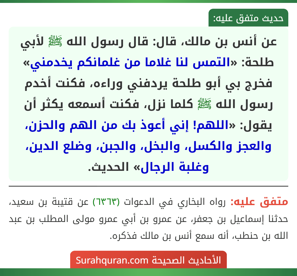 عن أنس بن مالك، قال: قال رسول الله ﷺ لأبي طلحة: «التمس لنا غلاما من غلمانكم يخدمني» فخرج بي أبو طلحة يردفني وراءه، فكنت أخدم رسول الله ﷺ كلما نزل، فكنت أسمعه يكثر أن يقول: «اللهم! إني أعوذ بك من الهم والحزن، والعجز والكسل، والبخل، والجبن، وضلع الدين، وغلبة الرجال» الحديث. عن أنس بن مالك، قال: قال رسول الله ﷺ لأبي طلحة: «التمس لنا غلاما من غلمانكم يخدمني» فخرج بي أبو طلحة يردفني وراءه، فكنت أخدم رسول الله ﷺ كلما نزل، فكنت أسمعه يكثر أن يقول: «اللهم! إني أعوذ بك من الهم والحزن، والعجز والكسل، والبخل، والجبن، وضلع الدين، وغلبة الرجال» الحديث.