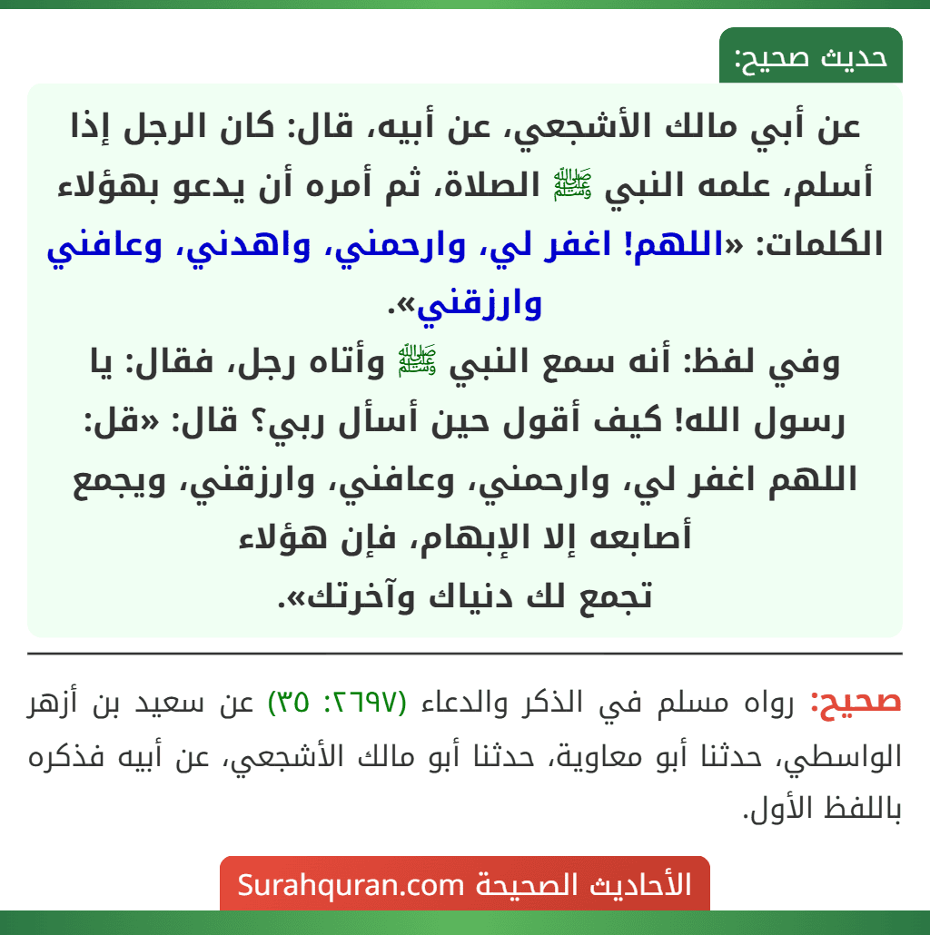 عن أبي مالك الأشجعي، عن أبيه، قال: كان الرجل إذا أسلم، علمه النبي ﷺ الصلاة، ثم أمره أن يدعو بهؤلاء الكلمات: «اللهم! اغفر لي، وارحمني، واهدني، وعافني وارزقني».
وفي لفظ: أنه سمع النبي ﷺ وأتاه رجل، فقال: يا رسول الله! كيف أقول حين أسأل ربي؟ قال: «قل: اللهم اغفر لي، وارحمني، وعافني، وارزقني، ويجمع أصابعه إلا الإبهام، فإن هؤلاء
تجمع لك دنياك وآخرتك».