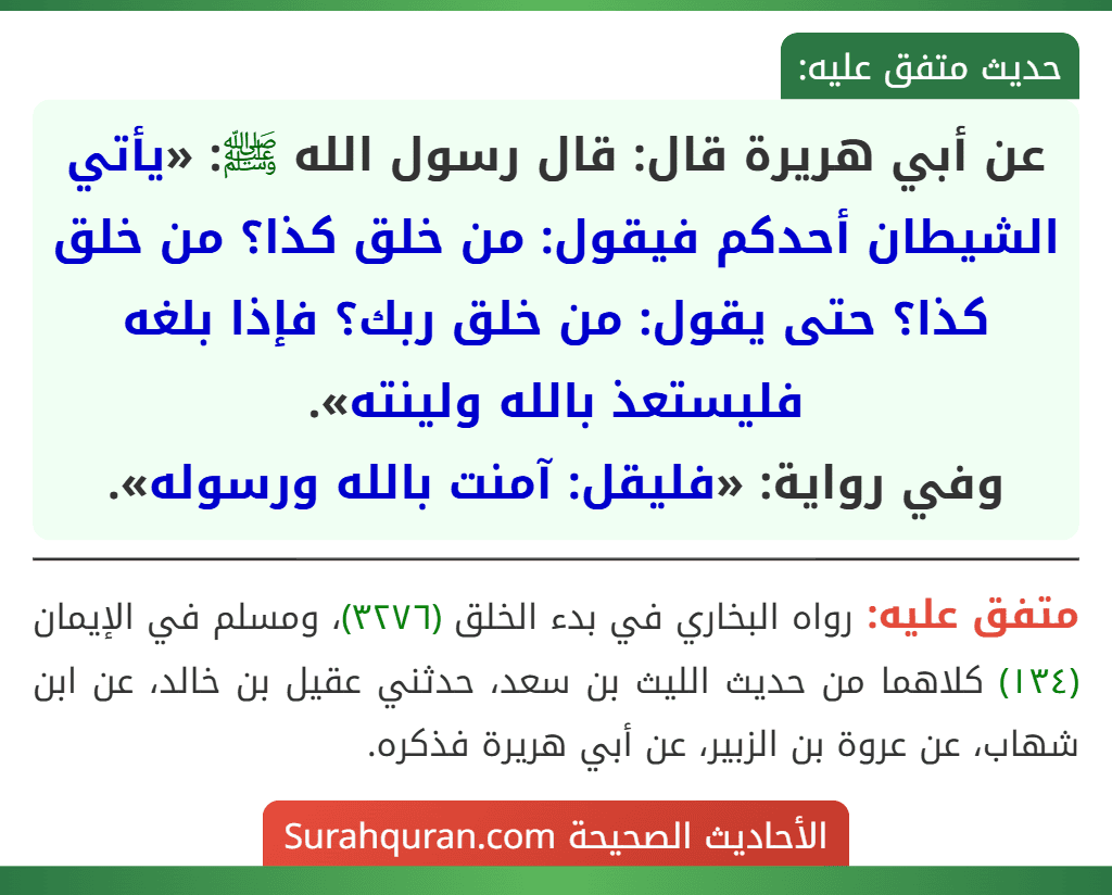 عن أبي هريرة قال: قال رسول الله ﷺ: «يأتي الشيطان أحدكم فيقول: من خلق كذا؟ من خلق كذا؟ حتى يقول: من خلق ربك؟ فإذا بلغه فليستعذ بالله ولينته».
وفي رواية: «فليقل: آمنت بالله ورسوله».
