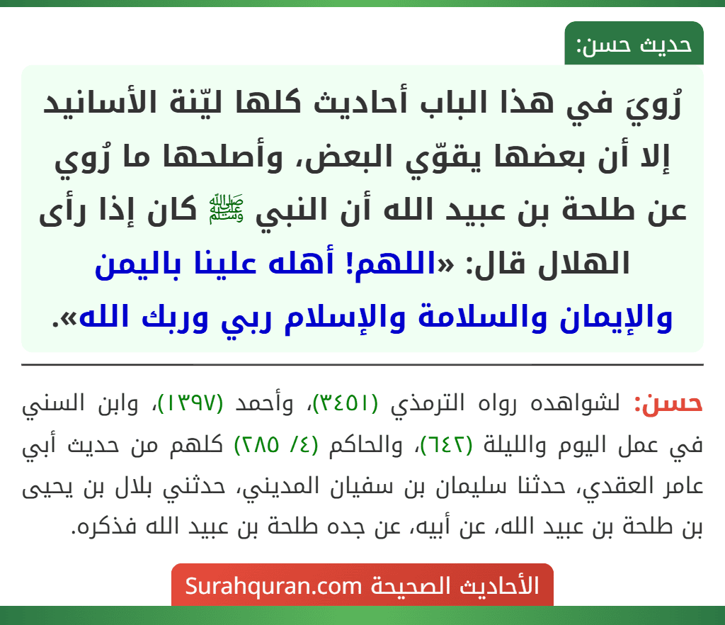 رُويَ في هذا الباب أحاديث كلها ليّنة الأسانيد إلا أن بعضها يقوّي البعض، وأصلحها ما رُوي عن طلحة بن عبيد الله أن النبي ﷺ كان إذا رأى الهلال قال: «اللهم! أهله علينا باليمن والإيمان والسلامة والإسلام ربي وربك الله».