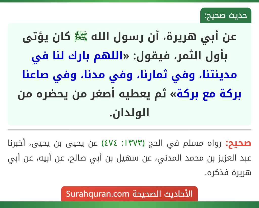 عن أبي هريرة، أن رسول الله ﷺ كان يؤتى بأول الثمر، فيقول: «اللهم بارك لنا في مدينتنا، وفي ثمارنا، وفي مدنا، وفي صاعنا بركة مع بركة» ثم يعطيه أصغر من يحضره من الولدان. عن أبي هريرة، أن رسول الله ﷺ كان يؤتى بأول الثمر، فيقول: «اللهم بارك لنا في مدينتنا، وفي ثمارنا، وفي مدنا، وفي صاعنا بركة مع بركة» ثم يعطيه أصغر من يحضره من الولدان.
