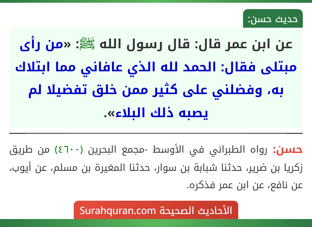 عن ابن عمر قال: قال رسول الله ﷺ: «من رأى مبتلى فقال: الحمد لله الذي عافاني مما ابتلاك به، وفضلني على كثير ممن خلق تفضيلا لم يصبه ذلك البلاء». عن ابن عمر قال: قال رسول الله ﷺ: «من رأى مبتلى فقال: الحمد لله الذي عافاني مما ابتلاك به، وفضلني على كثير ممن خلق تفضيلا لم يصبه ذلك البلاء».