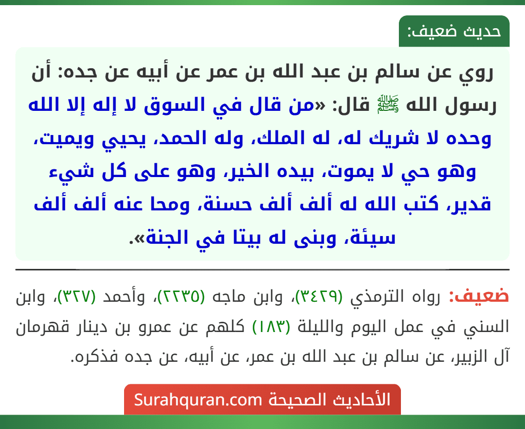 روي عن سالم بن عبد الله بن عمر عن أبيه عن جده: أن رسول الله ﷺ قال: «من قال في السوق لا إله إلا الله وحده لا شريك له، له الملك، وله الحمد، يحيي ويميت، وهو حي لا يموت، بيده الخير، وهو على كل شيء قدير، كتب الله له ألف ألف حسنة، ومحا عنه ألف ألف سيئة، وبنى له بيتا في الجنة».