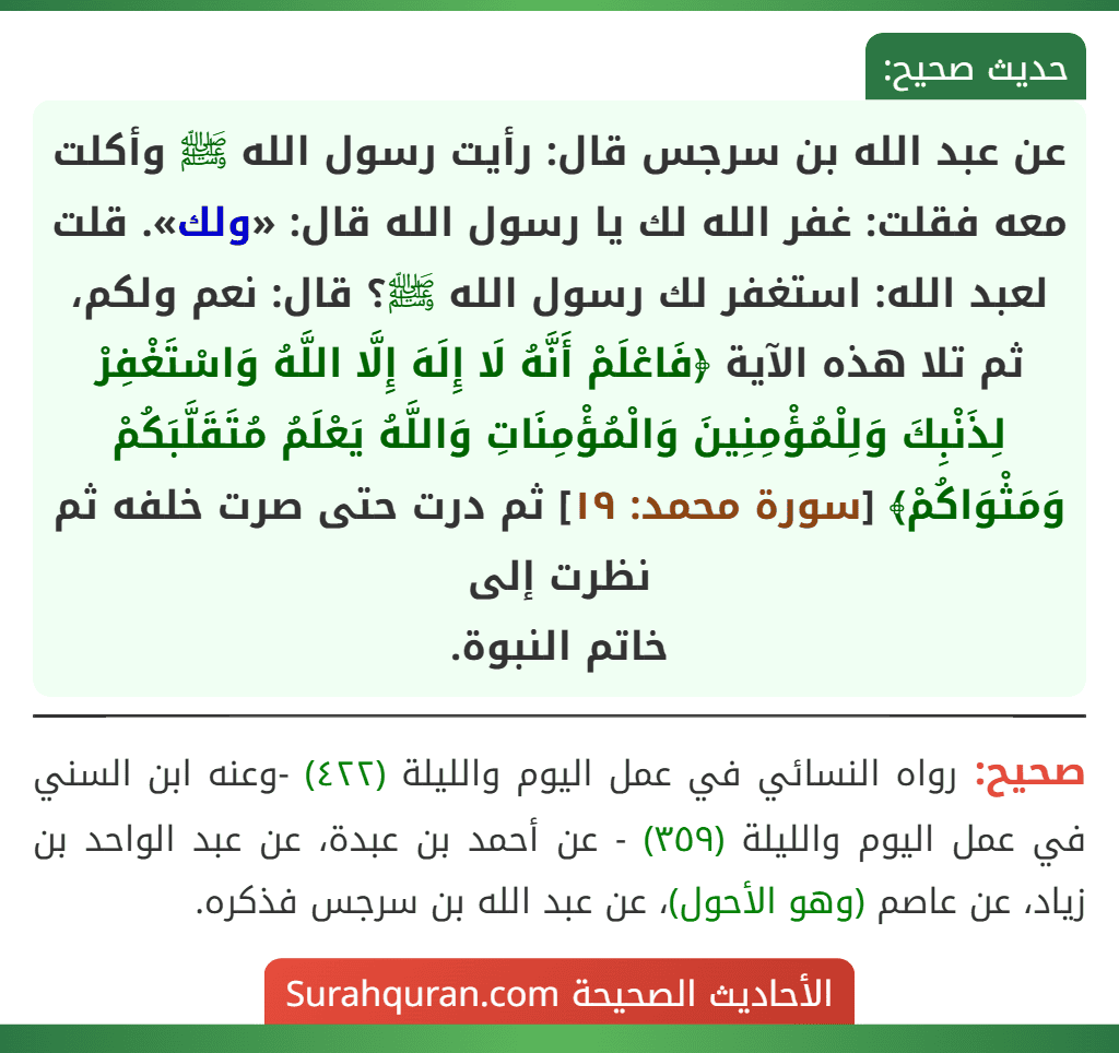 عن عبد الله بن سرجس قال: رأيت رسول الله ﷺ وأكلت معه فقلت: غفر الله لك يا رسول الله قال: «ولك». قلت لعبد الله: استغفر لك رسول الله ﷺ؟ قال: نعم ولكم، ثم تلا هذه الآية ﴿فَاعْلَمْ أَنَّهُ لَا إِلَهَ إِلَّا اللَّهُ وَاسْتَغْفِرْ لِذَنْبِكَ وَلِلْمُؤْمِنِينَ وَالْمُؤْمِنَاتِ وَاللَّهُ يَعْلَمُ مُتَقَلَّبَكُمْ وَمَثْوَاكُمْ﴾ [سورة محمد: ١٩] ثم درت حتى صرت خلفه ثم نظرت إلى
خاتم النبوة.