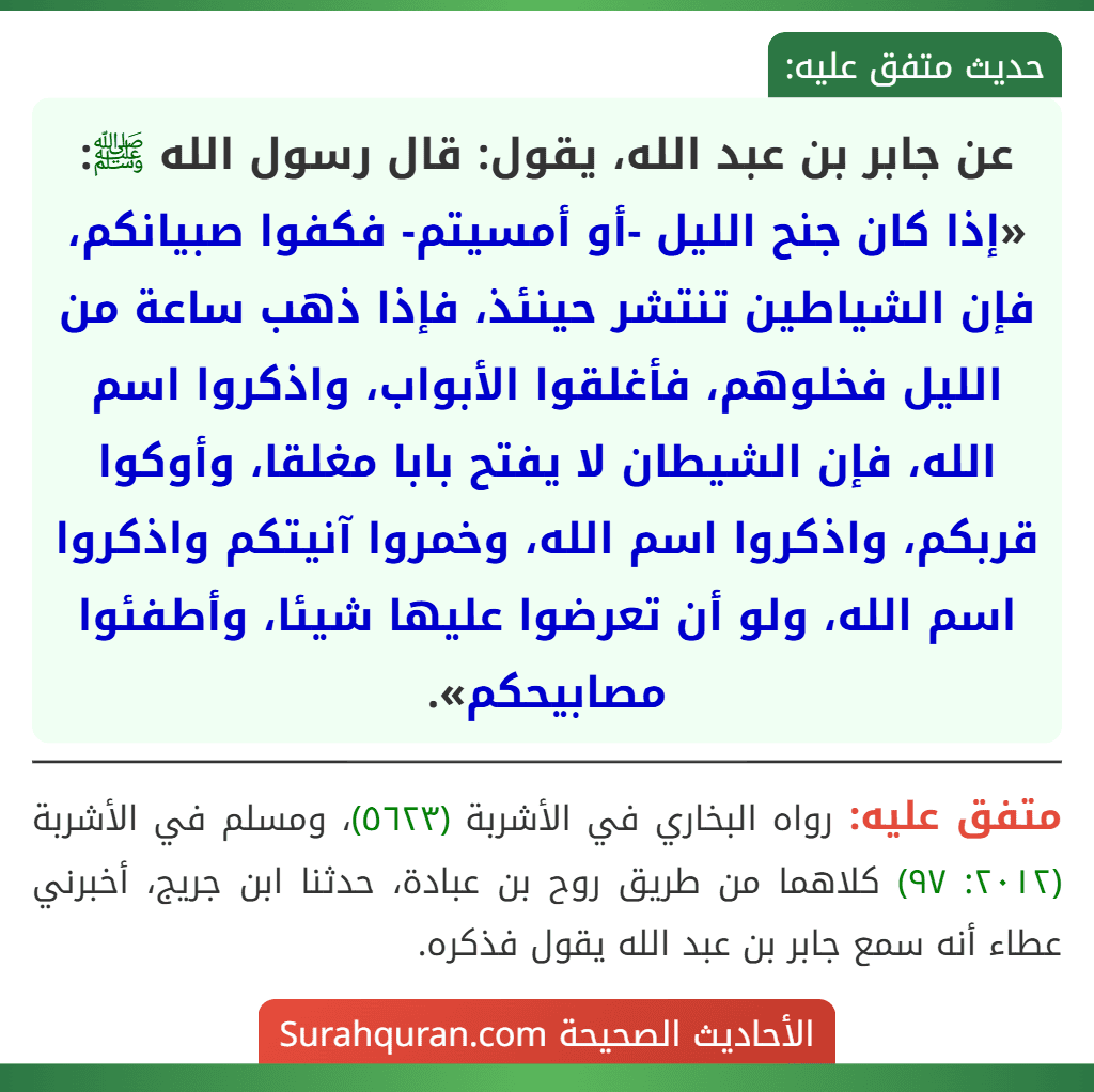 عن جابر بن عبد الله، يقول: قال رسول الله ﷺ: «إذا كان جنح الليل -أو أمسيتم- فكفوا صبيانكم، فإن الشياطين تنتشر حينئذ، فإذا ذهب ساعة من الليل فخلوهم، فأغلقوا الأبواب، واذكروا اسم الله، فإن الشيطان لا يفتح بابا مغلقا، وأوكوا قربكم، واذكروا اسم الله، وخمروا آنيتكم واذكروا اسم الله، ولو أن تعرضوا عليها شيئا، وأطفئوا مصابيحكم».