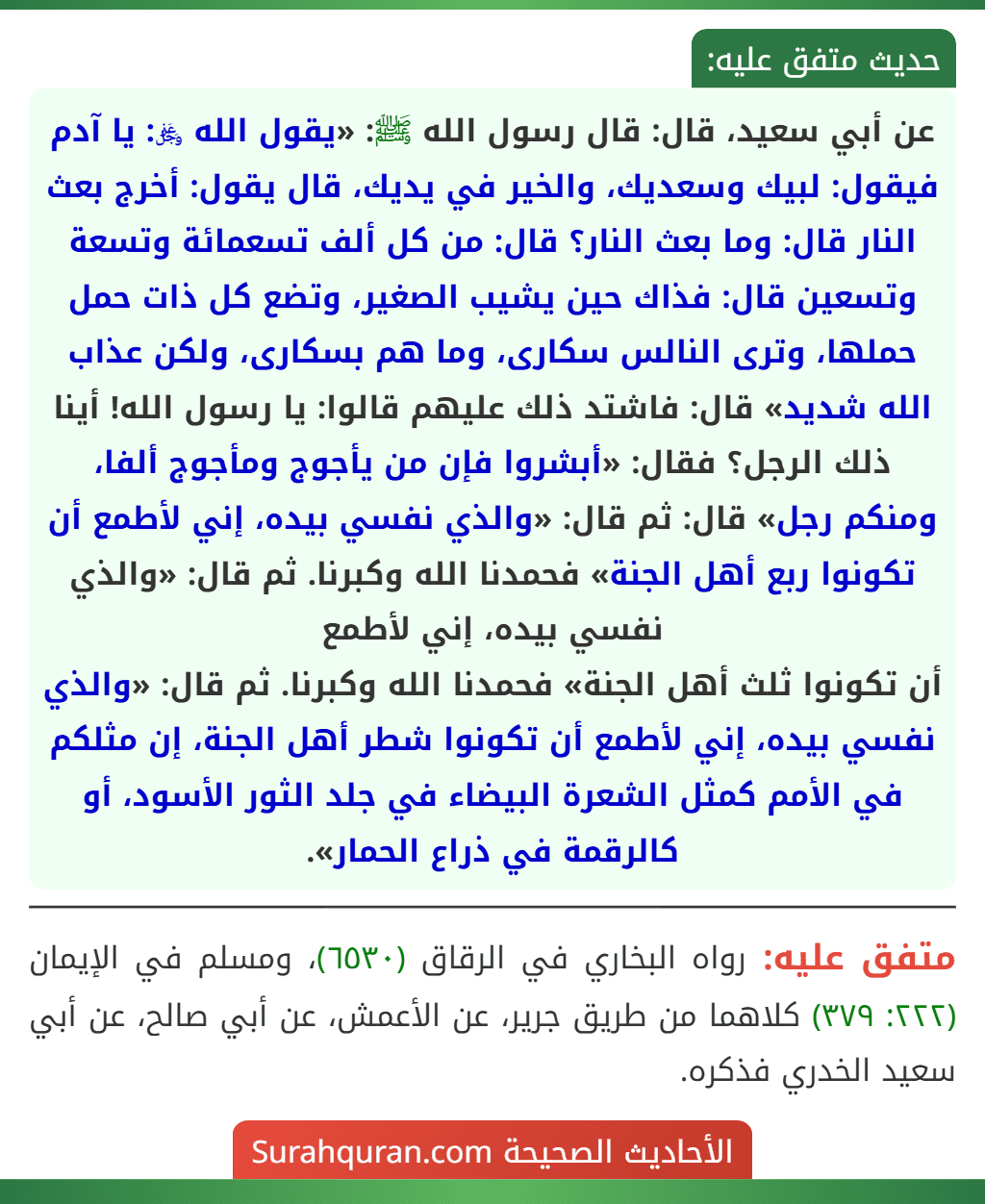 عن أبي سعيد، قال: قال رسول الله ﷺ: «يقول الله ﷿: يا آدم فيقول: لبيك وسعديك، والخير في يديك، قال يقول: أخرج بعث النار قال: وما بعث النار؟ قال: من كل ألف تسعمائة وتسعة وتسعين قال: فذاك حين يشيب الصغير، وتضع كل ذات حمل حملها، وترى النالس سكارى، وما هم بسكارى، ولكن عذاب الله شديد» قال: فاشتد ذلك عليهم قالوا: يا رسول الله! أينا ذلك الرجل؟ فقال: «أبشروا فإن من يأجوج ومأجوج ألفا، ومنكم رجل» قال: ثم قال: «والذي نفسي بيده، إني لأطمع أن تكونوا ربع أهل الجنة» فحمدنا الله وكبرنا. ثم قال: «والذي نفسي بيده، إني لأطمع
أن تكونوا ثلث أهل الجنة» فحمدنا الله وكبرنا. ثم قال: «والذي نفسي بيده، إني لأطمع أن تكونوا شطر أهل الجنة، إن مثلكم في الأمم كمثل الشعرة البيضاء في جلد الثور الأسود، أو كالرقمة في ذراع الحمار».