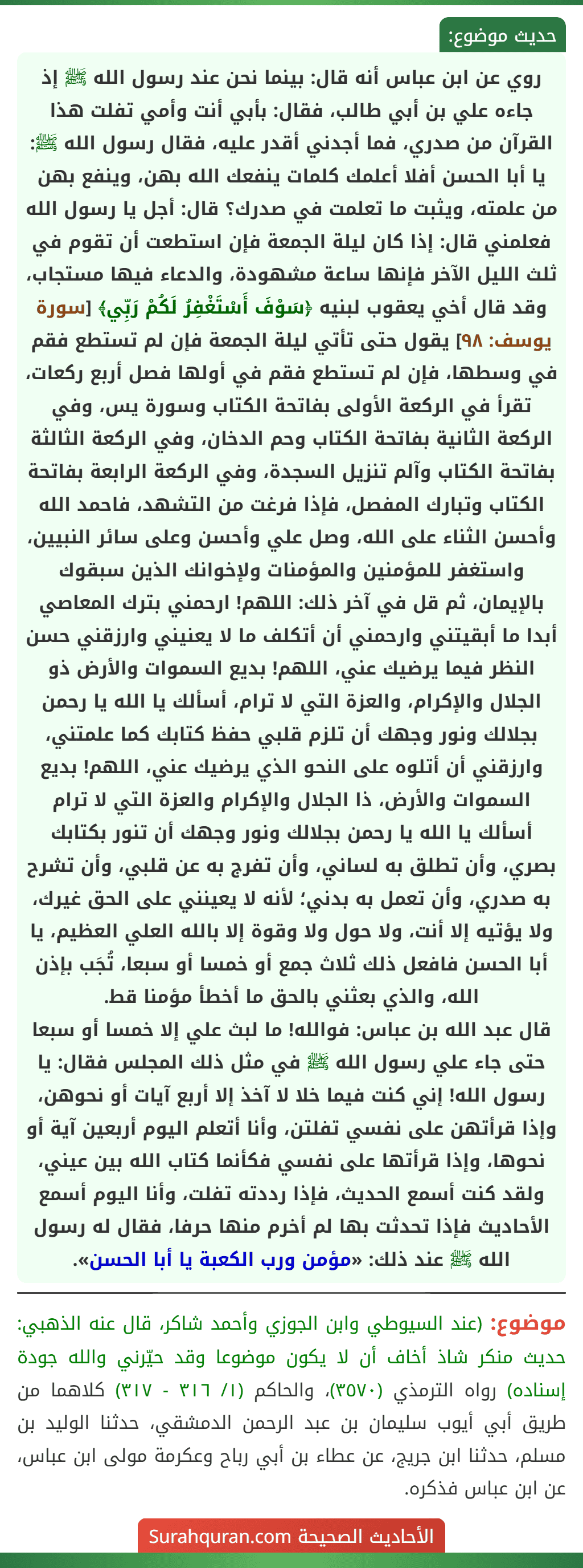 روي عن ابن عباس أنه قال: بينما نحن عند رسول الله ﷺ إذ جاءه علي بن أبي طالب، فقال: بأبي أنت وأمي تفلت هذا القرآن من صدري، فما أجدني أقدر عليه، فقال رسول الله ﷺ: يا أبا الحسن أفلا أعلمك كلمات ينفعك الله بهن، وينفع بهن من علمته، ويثبت ما تعلمت في صدرك؟ قال: أجل يا رسول الله فعلمني قال: إذا كان ليلة الجمعة فإن استطعت أن تقوم في ثلث الليل الآخر فإنها ساعة مشهودة، والدعاء فيها مستجاب، وقد قال أخي يعقوب لبنيه ﴿سَوْفَ أَسْتَغْفِرُ لَكُمْ رَبِّي﴾ [سورة يوسف: ٩٨] يقول حتى تأتي ليلة الجمعة فإن لم تستطع فقم في وسطها، فإن لم تستطع فقم في أولها فصل أربع ركعات، تقرأ في الركعة الأولى بفاتحة الكتاب وسورة يس، وفي الركعة الثانية بفاتحة الكتاب وحم الدخان، وفي الركعة الثالثة بفاتحة الكتاب وآلم تنزيل السجدة، وفي الركعة الرابعة بفاتحة الكتاب وتبارك المفصل، فإذا فرغت من التشهد، فاحمد الله وأحسن الثناء على الله، وصل علي وأحسن وعلى سائر النبيين، واستغفر للمؤمنين والمؤمنات ولإخوانك الذين سبقوك بالإيمان، ثم قل في آخر ذلك: اللهم! ارحمني بترك المعاصي أبدا ما أبقيتني وارحمني أن أتكلف ما لا يعنيني وارزقني حسن النظر فيما يرضيك عني، اللهم! بديع السموات والأرض ذو الجلال والإكرام، والعزة التي لا ترام، أسألك يا الله يا رحمن بجلالك ونور وجهك أن تلزم قلبي حفظ كتابك كما علمتني، وارزقني أن أتلوه على النحو الذي يرضيك عني، اللهم! بديع السموات والأرض، ذا الجلال والإكرام والعزة التي لا ترام أسألك يا الله يا رحمن بجلالك ونور وجهك أن تنور بكتابك بصري، وأن تطلق به لساني، وأن تفرج به عن قلبي، وأن تشرح به صدري، وأن تعمل به بدني؛ لأنه لا يعينني على الحق غيرك، ولا يؤتيه إلا أنت، ولا حول ولا وقوة إلا بالله العلي العظيم، يا أبا الحسن فافعل ذلك ثلاث جمع أو خمسا أو سبعا، تُجَب بإذن الله، والذي بعثني بالحق ما أخطأ مؤمنا قط.
قال عبد الله بن عباس: فوالله! ما لبث علي إلا خمسا أو سبعا حتى جاء علي رسول الله ﷺ في مثل ذلك المجلس فقال: يا رسول الله! إني كنت فيما خلا لا آخذ إلا أربع آيات أو نحوهن، وإذا قرأتهن على نفسي تفلتن، وأنا أتعلم اليوم أربعين آية أو نحوها، وإذا قرأتها على نفسي فكأنما كتاب الله بين عيني، ولقد كنت أسمع الحديث، فإذا رددته تفلت، وأنا اليوم أسمع الأحاديث فإذا تحدثت بها لم أخرم منها حرفا، فقال له رسول الله ﷺ عند ذلك: «مؤمن ورب الكعبة يا أبا الحسن».