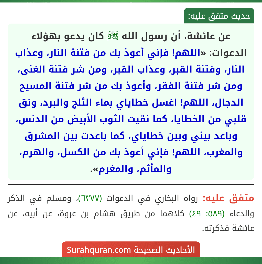 عن عائشة، أن رسول الله ﷺ كان يدعو بهؤلاء الدعوات: «اللهم! فإني أعوذ بك من فتنة النار، وعذاب النار، وفتنة القبر، وعذاب القبر، ومن شر فتنة الغنى، ومن شر فتنة الفقر، وأعوذ بك من شر فتنة المسيح الدجال، اللهم! اغسل خطاياي بماء الثلج والبرد، ونق قلبي من الخطايا، كما نقيت الثوب الأبيض من الدنس، وباعد بيني وبين خطاياي، كما باعدت بين المشرق والمغرب، اللهم! فإني أعوذ بك من الكسل، والهرم، والمأثم، والمغرم».