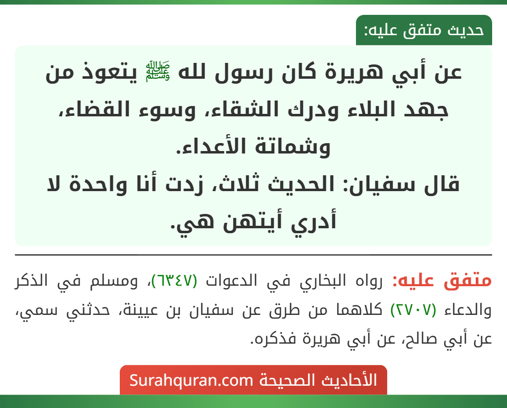 عن أبي هريرة كان رسول لله ﷺ يتعوذ من جهد البلاء ودرك الشقاء، وسوء القضاء، وشماتة الأعداء.
قال سفيان: الحديث ثلاث، زدت أنا واحدة لا أدري أيتهن هي. عن أبي هريرة كان رسول لله ﷺ يتعوذ من جهد البلاء ودرك الشقاء، وسوء القضاء، وشماتة الأعداء.
قال سفيان: الحديث ثلاث، زدت أنا واحدة لا أدري أيتهن هي.