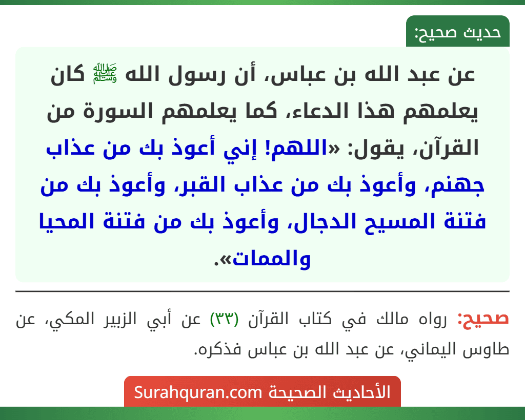 عن عبد الله بن عباس، أن رسول الله ﷺ كان يعلمهم هذا الدعاء، كما يعلمهم السورة من القرآن، يقول: «اللهم! إني أعوذ بك من عذاب جهنم، وأعوذ بك من عذاب القبر، وأعوذ بك من فتنة المسيح الدجال، وأعوذ بك من فتنة المحيا والممات».