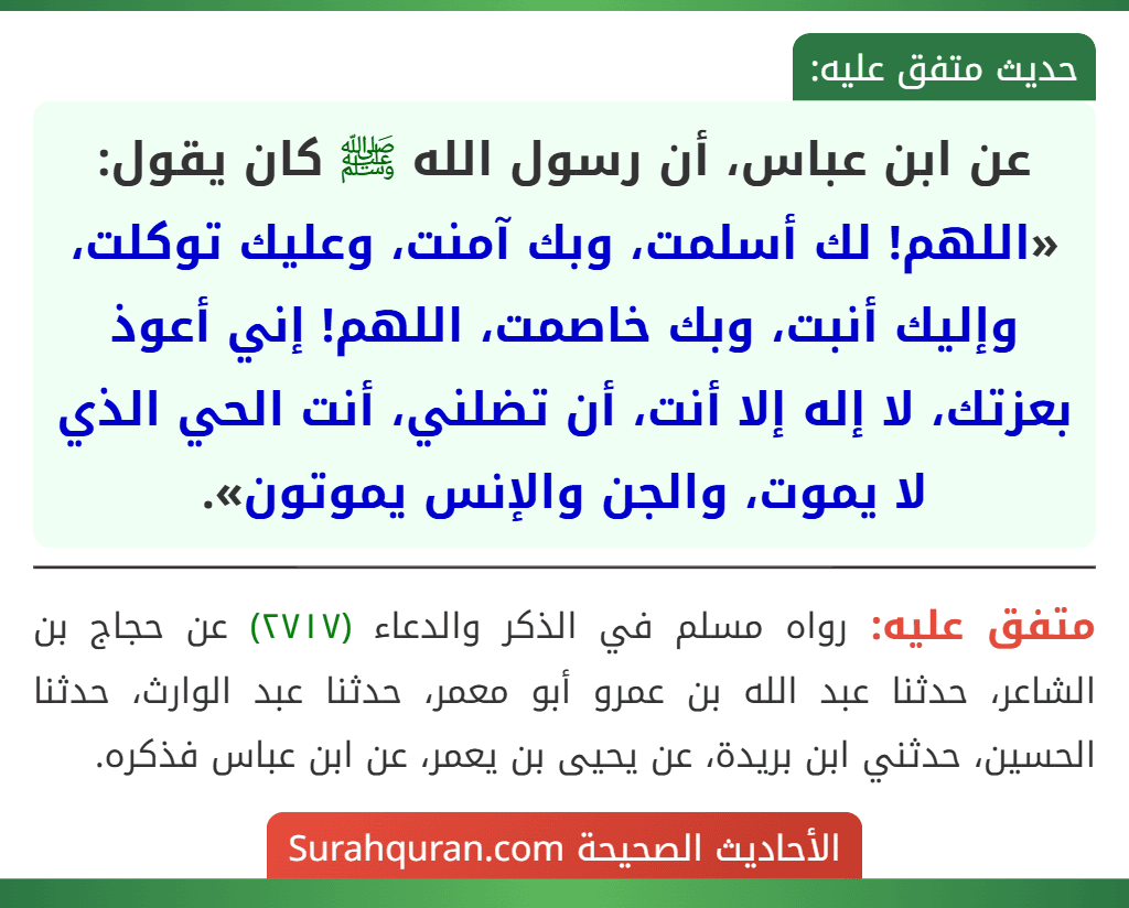 عن ابن عباس، أن رسول الله ﷺ كان يقول: «اللهم! لك أسلمت، وبك آمنت، وعليك توكلت، وإليك أنبت، وبك خاصمت، اللهم! إني أعوذ بعزتك، لا إله إلا أنت، أن تضلني، أنت الحي الذي لا يموت، والجن والإنس يموتون».