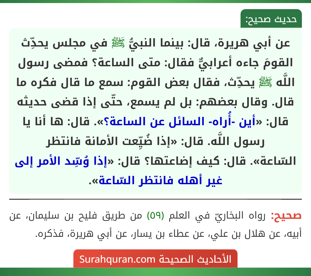 عن أبي هريرة، قال: بينما النبيُّ ﷺ في مجلس يحدِّث القومَ جاءه أعرابيٌّ فقال: متى الساعة؟ فمضى رسول اللَّه ﷺ يحدِّث، فقال بعض القوم: سمع ما قال فكره ما قال. وقال بعضهم: بل لم يسمع، حتّى إذا قضى حديثه قال: «أين -أُراه- السائل عن الساعة؟». قال: ها أنا يا رسول اللَّه. قال: «إذا ضُيِّعت الأمانة فانتظر
السّاعة». قال: كيف إضاعتها؟ قال: «إذا وُسِّد الأمر إلى غير أهله فانتظر السّاعة».