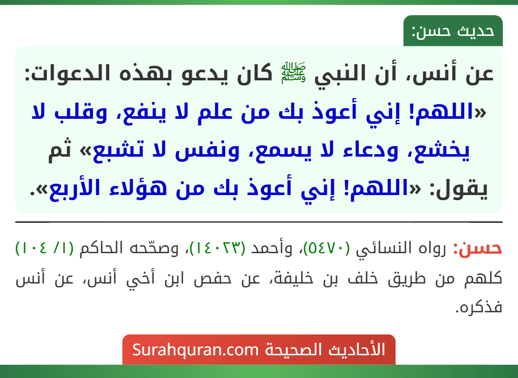 عن أنس، أن النبي ﷺ كان يدعو بهذه الدعوات: «اللهم! إني أعوذ بك من علم لا ينفع، وقلب لا يخشع، ودعاء لا يسمع، ونفس لا تشبع» ثم يقول: «اللهم! إني أعوذ بك من هؤلاء الأربع».