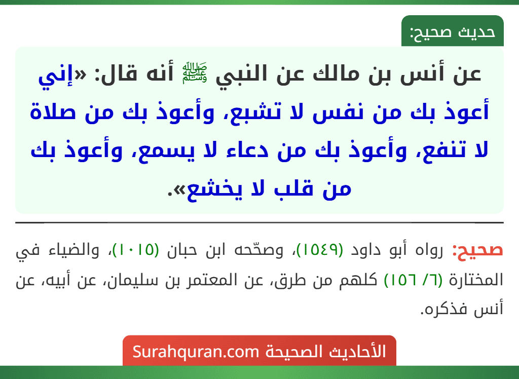 عن أنس بن مالك عن النبي ﷺ أنه قال: «إني أعوذ بك من نفس لا تشبع، وأعوذ بك من صلاة لا تنفع، وأعوذ بك من دعاء لا يسمع، وأعوذ بك من قلب لا يخشع». عن أنس بن مالك عن النبي ﷺ أنه قال: «إني أعوذ بك من نفس لا تشبع، وأعوذ بك من صلاة لا تنفع، وأعوذ بك من دعاء لا يسمع، وأعوذ بك من قلب لا يخشع».