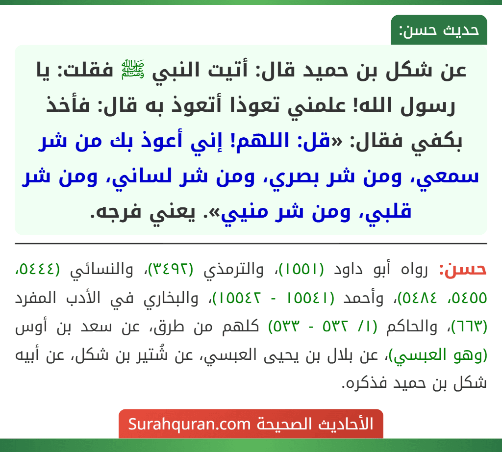 عن شكل بن حميد قال: أتيت النبي ﷺ فقلت: يا رسول الله! علمني تعوذا أتعوذ به قال: فأخذ بكفي فقال: «قل: اللهم! إني أعوذ بك من شر سمعي، ومن شر بصري، ومن شر لساني، ومن شر قلبي، ومن شر منيي». يعني فرجه.