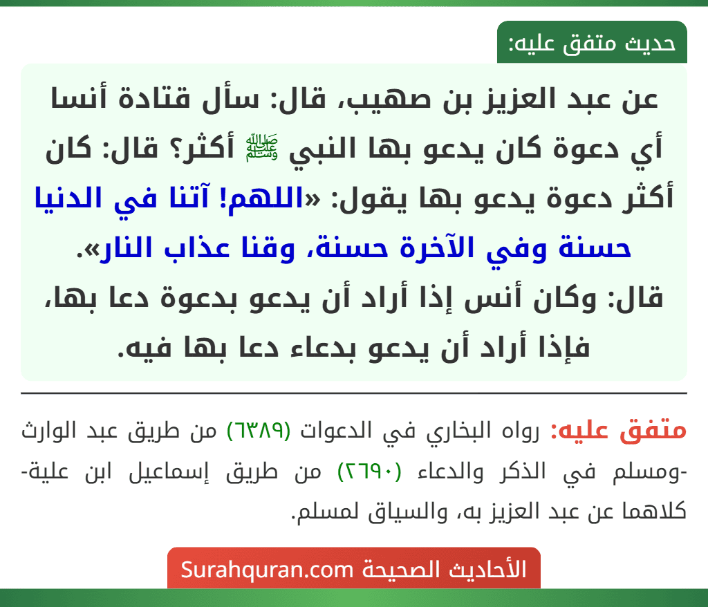 عن عبد العزيز بن صهيب، قال: سأل قتادة أنسا أي دعوة كان يدعو بها النبي ﷺ أكثر؟ قال: كان أكثر دعوة يدعو بها يقول: «اللهم! آتنا في الدنيا حسنة وفي الآخرة حسنة، وقنا عذاب النار».
قال: وكان أنس إذا أراد أن يدعو بدعوة دعا بها، فإذا أراد أن يدعو بدعاء دعا بها فيه.
