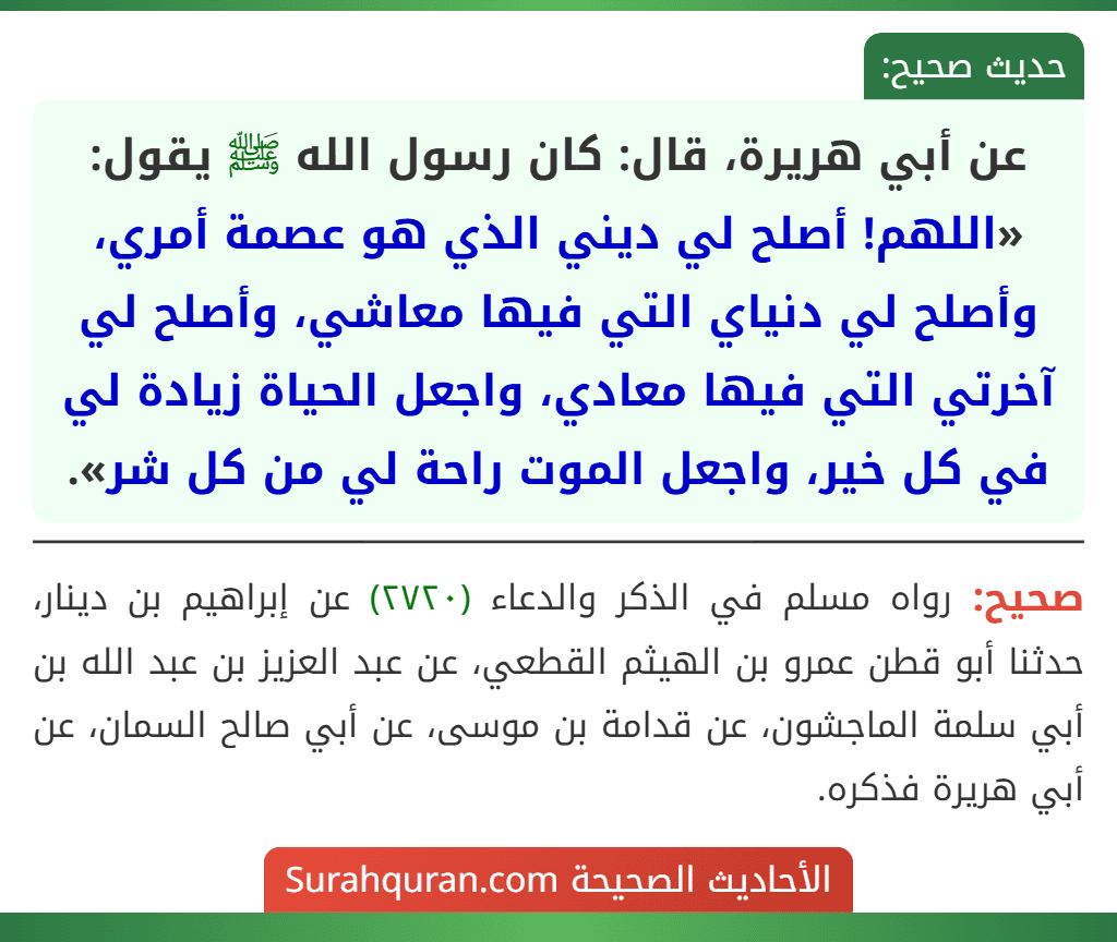 عن أبي هريرة، قال: كان رسول الله ﷺ يقول: «اللهم! أصلح لي ديني الذي هو عصمة أمري، وأصلح لي دنياي التي فيها معاشي، وأصلح لي آخرتي التي فيها معادي، واجعل الحياة زيادة لي في كل خير، واجعل الموت راحة لي من كل شر». عن أبي هريرة، قال: كان رسول الله ﷺ يقول: «اللهم! أصلح لي ديني الذي هو عصمة أمري، وأصلح لي دنياي التي فيها معاشي، وأصلح لي آخرتي التي فيها معادي، واجعل الحياة زيادة لي في كل خير، واجعل الموت راحة لي من كل شر».