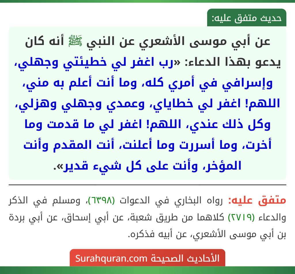 عن أبي موسى الأشعري عن النبي ﷺ أنه كان يدعو بهذا الدعاء: «رب اغفر لي خطيئتي وجهلي، وإسرافي في أمري كله، وما أنت أعلم به مني، اللهم! اغفر لي خطاياي، وعمدي وجهلي وهزلي، وكل ذلك عندي، اللهم! اغفر لي ما قدمت وما أخرت، وما أسررت وما أعلنت، أنت المقدم وأنت المؤخر، وأنت على كل شيء قدير».